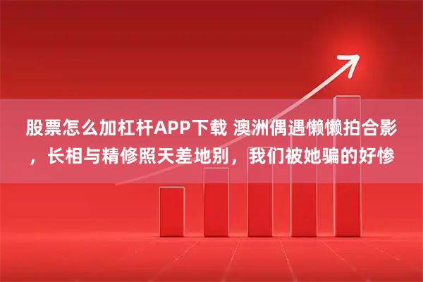 股票怎么加杠杆APP下载 澳洲偶遇懒懒拍合影，长相与精修照天差地别，我们被她骗的好惨