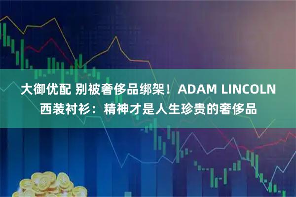 大御优配 别被奢侈品绑架！ADAM LINCOLN西装衬衫：精神才是人生珍贵的奢侈品