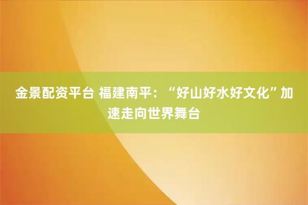 金景配资平台 福建南平：“好山好水好文化”加速走向世界舞台