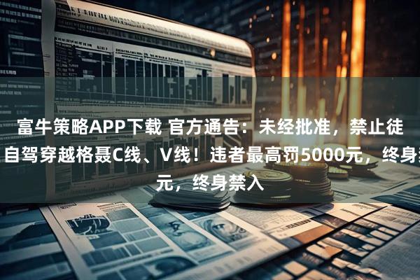 富牛策略APP下载 官方通告：未经批准，禁止徒步、自驾穿越格聂C线、V线！违者最高罚5000元，终身禁入