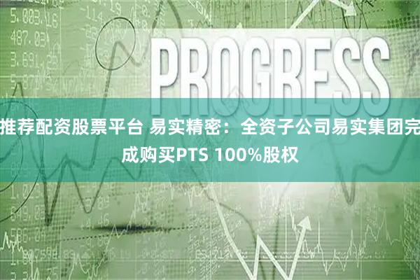 推荐配资股票平台 易实精密：全资子公司易实集团完成购买PTS 100%股权