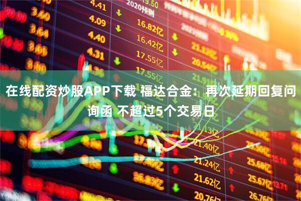 在线配资炒股APP下载 福达合金：再次延期回复问询函 不超过5个交易日