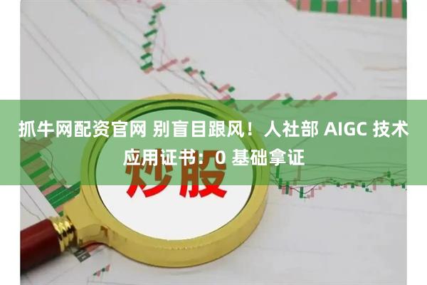 抓牛网配资官网 别盲目跟风！人社部 AIGC 技术应用证书：0 基础拿证