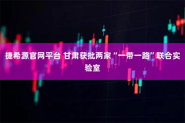 捷希源官网平台 甘肃获批两家“一带一路”联合实验室