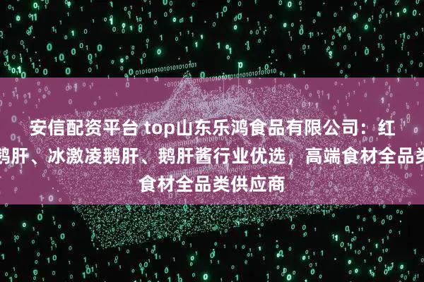 安信配资平台 top山东乐鸿食品有限公司：红酒蓝莓鹅肝、冰激凌鹅肝、鹅肝酱行业优选，高端食材全品类供应商