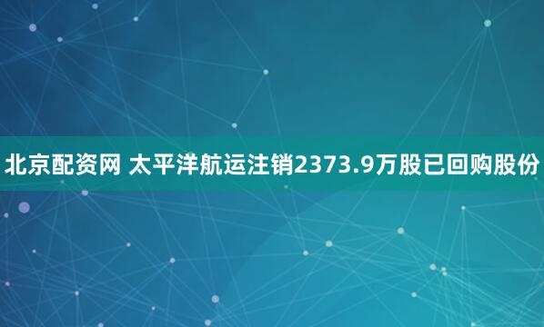 北京配资网 太平洋航运注销2373.9万股已回购股份