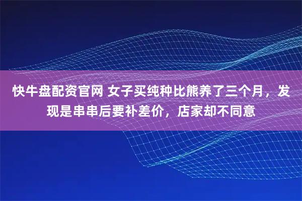 快牛盘配资官网 女子买纯种比熊养了三个月,发现是串串后要补差价,店家却不同意