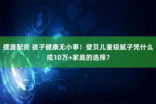 摆渡配资 孩子健康无小事！壁贝儿童级腻子凭什么成10万+家庭的选择？