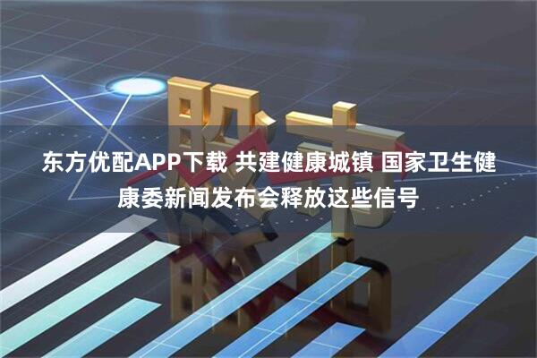 东方优配APP下载 共建健康城镇 国家卫生健康委新闻发布会释放这些信号
