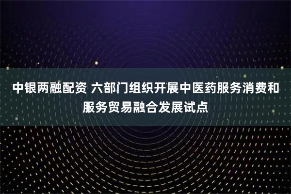 中银两融配资 六部门组织开展中医药服务消费和服务贸易融合发展试点