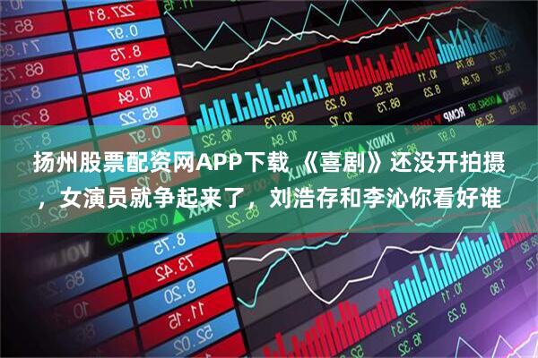 扬州股票配资网APP下载 《喜剧》还没开拍摄,女演员就争起来了,刘浩存和李沁你看好谁