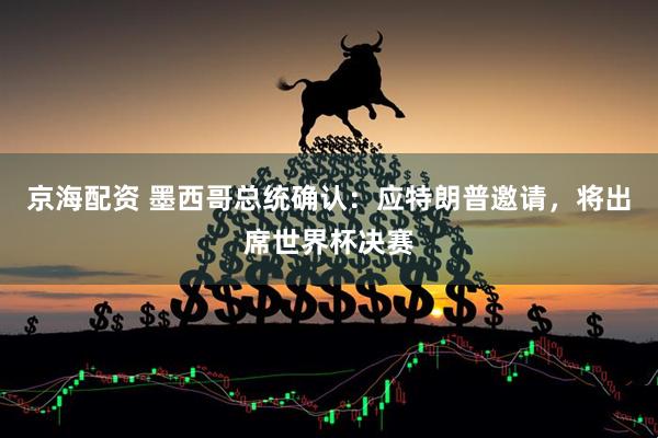 京海配资 墨西哥总统确认:应特朗普邀请,将出席世界杯决赛