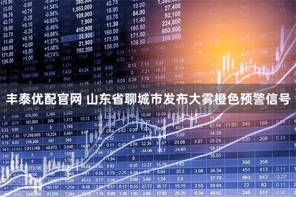 丰泰优配官网 山东省聊城市发布大雾橙色预警信号